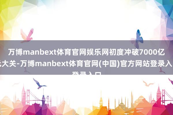 万博manbext体育官网娱乐网初度冲破7000亿元大关-万博manbext体育官网(中国)官方网站登录入口