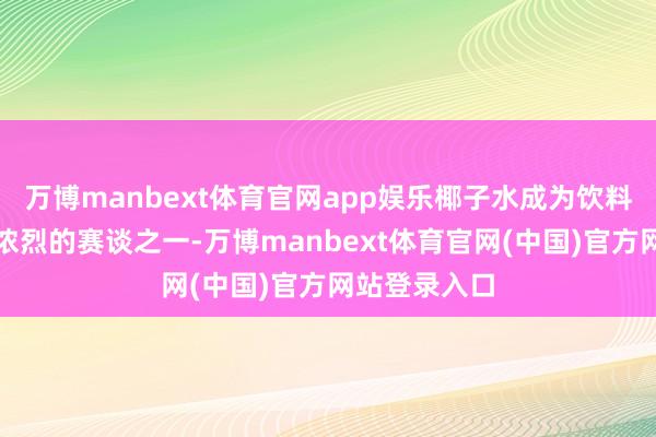 万博manbext体育官网app娱乐椰子水成为饮料行业竞争最浓烈的赛谈之一-万博manbext体育官网(中国)官方网站登录入口