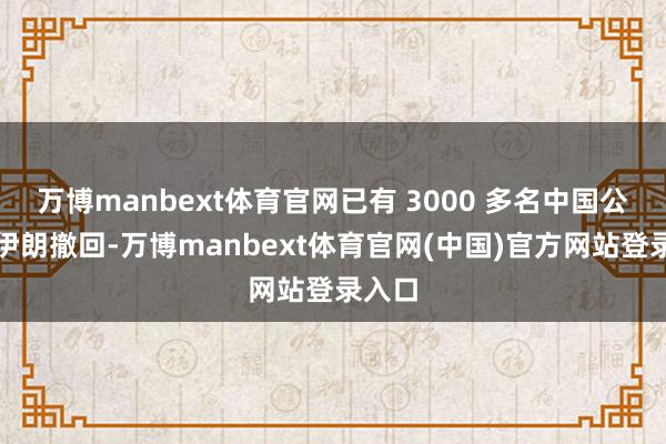 万博manbext体育官网已有 3000 多名中国公民自伊朗撤回-万博manbext体育官网(中国)官方网站登录入口